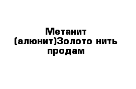 Метанит (алюнит)Золото нить продам 